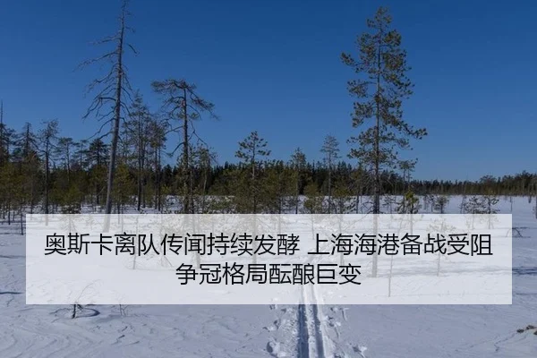 奥斯卡离队传闻持续发酵 上海海港备战受阻 争冠格局酝酿巨变