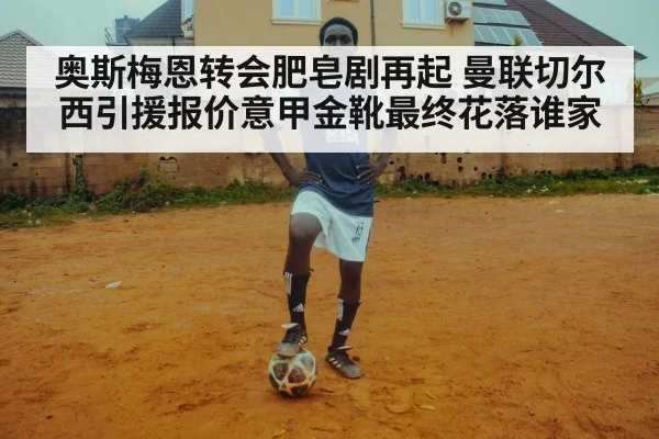 奥斯梅恩转会肥皂剧再起 曼联切尔西引援报价意甲金靴最终花落谁家